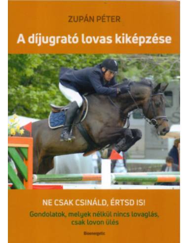 A díjugrató lovas kiképzése - Ne csak csináld, értsd is! Gondolatok, melyek nélkül nincs lovaglás, csak lovon ülés