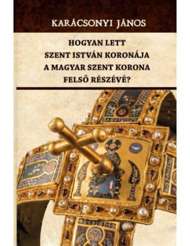 Hogyan lett Szent István koronája a Magyar Szent Korona felső részévé?