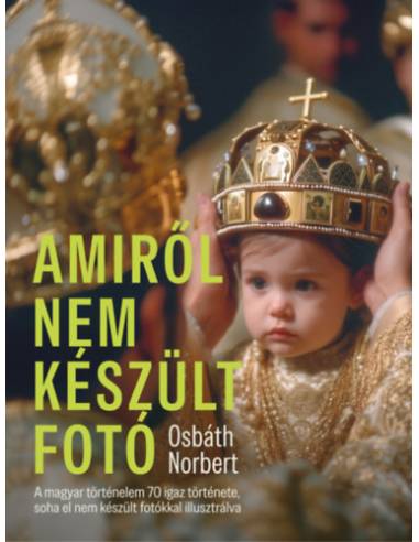Amiről nem készült fotó - A magyar történelem 70 igaz története, soha el nem készült fotókkal illusztrálva