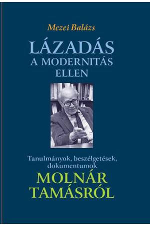 Lázadás a modernitás ellen - Tanulmányok, beszélgetések, dokumentumok Molnár Tamásról - Mezei Balázs