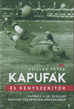Kapufák és kényszerítők - Futball a 20. századi magyar történelem árnyékában - Csillag Péter