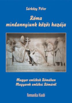 Róma - mindannyiunk közös hazája - Magyar emlékek Rómában / Magyarok emlékei Rómáról - Sárközy Péter