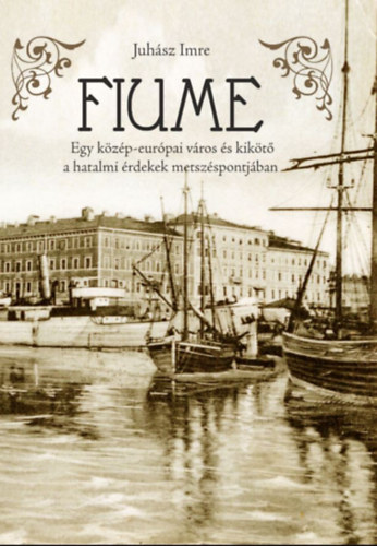 Fiume - Egy közép-európai város és kikötő a hatalmi érdekek metszéspontjában - Juhász Imre