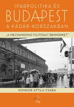 Iparpolitika és Budapest a Kádár-korszakban - A mechanizmus fojtogat bennünket... - Kondor Attila Csaba